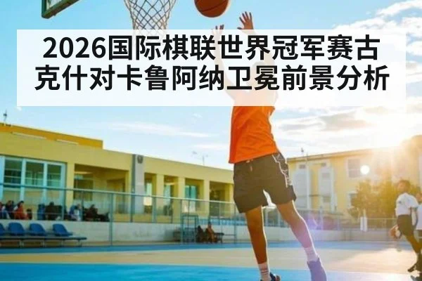 2026国际棋联世界冠军赛古克什对卡鲁阿纳卫冕前景分析